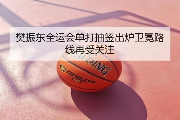 樊振东全运会单打抽签出炉卫冕路线再受关注