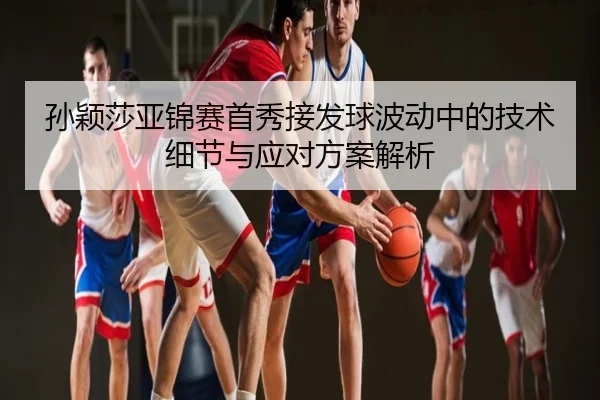 孙颖莎亚锦赛首秀接发球波动中的技术细节与应对方案解析
